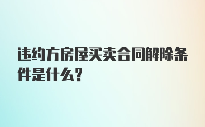 违约方房屋买卖合同解除条件是什么？