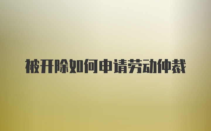 被开除如何申请劳动仲裁