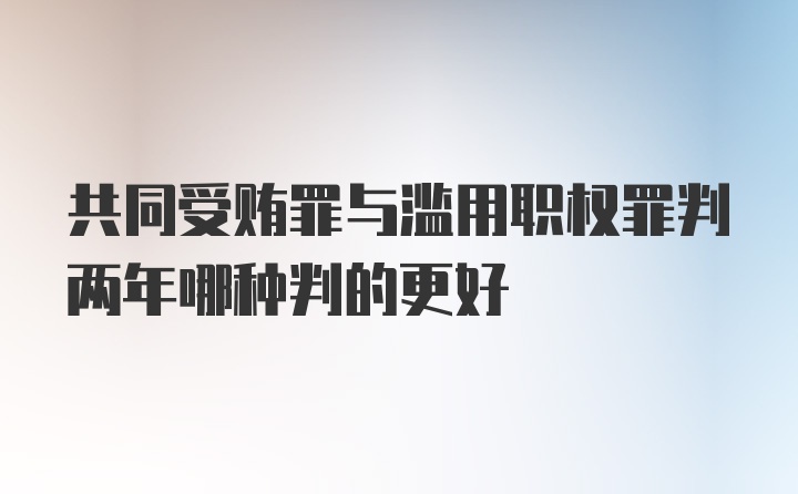 共同受贿罪与滥用职权罪判两年哪种判的更好