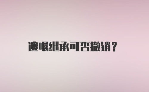 遗嘱继承可否撤销？