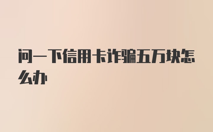 问一下信用卡诈骗五万块怎么办