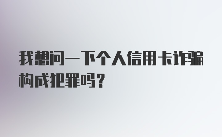 我想问一下个人信用卡诈骗构成犯罪吗？