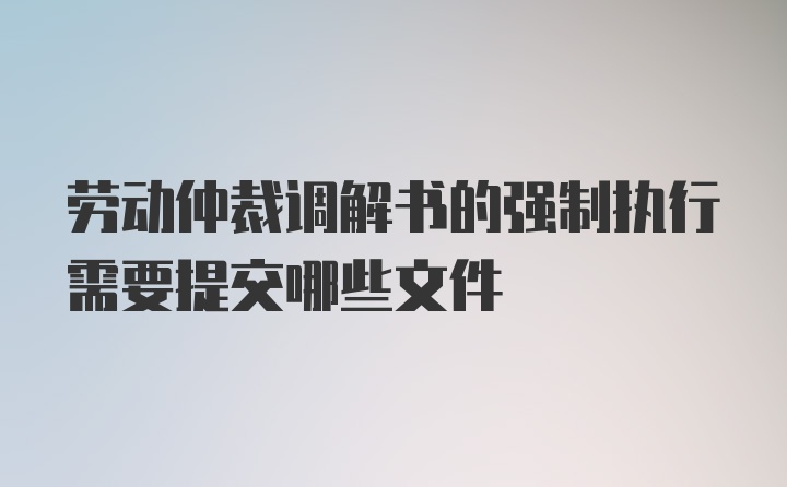 劳动仲裁调解书的强制执行需要提交哪些文件