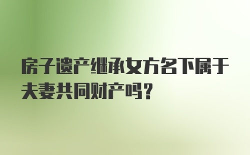 房子遗产继承女方名下属于夫妻共同财产吗？