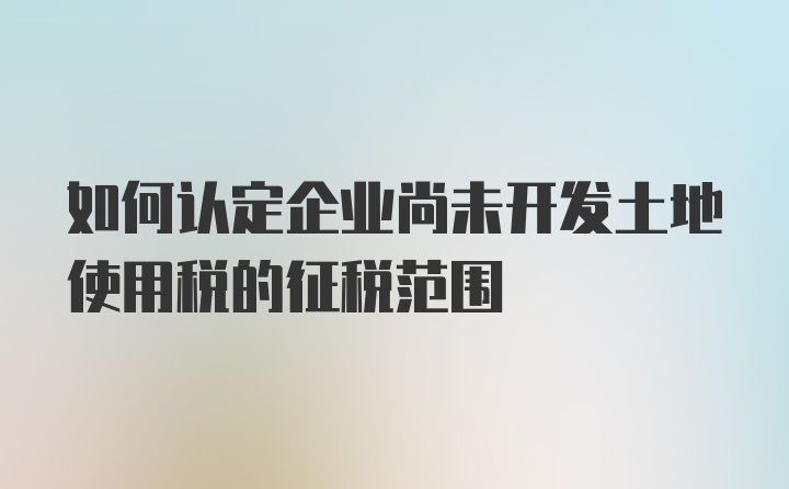 如何认定企业尚未开发土地使用税的征税范围