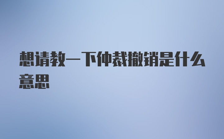 想请教一下仲裁撤销是什么意思