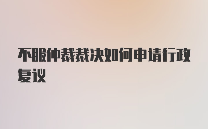 不服仲裁裁决如何申请行政复议