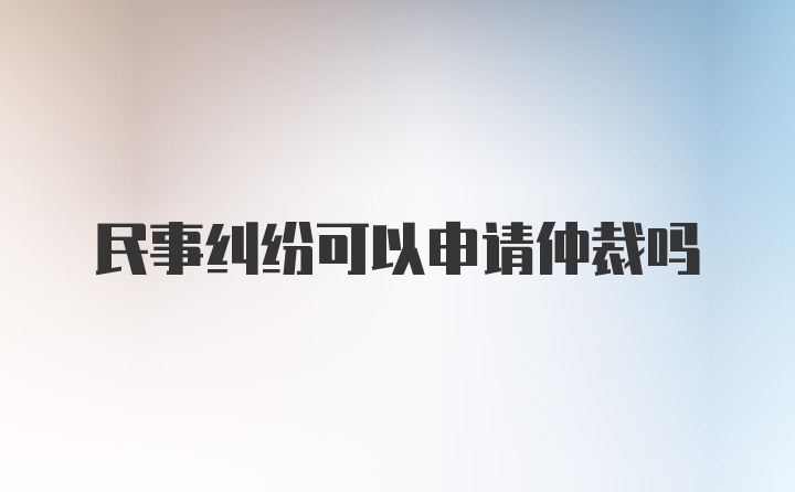 民事纠纷可以申请仲裁吗