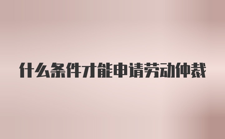 什么条件才能申请劳动仲裁