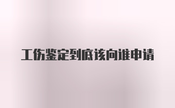 工伤鉴定到底该向谁申请