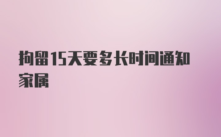 拘留15天要多长时间通知家属