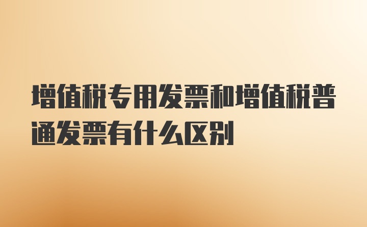 增值税专用发票和增值税普通发票有什么区别