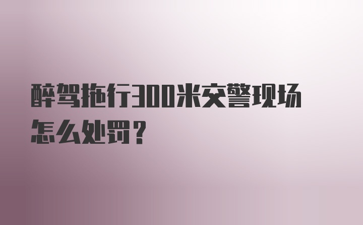 醉驾拖行300米交警现场怎么处罚？