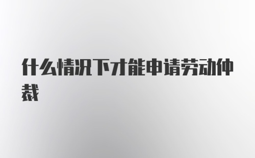 什么情况下才能申请劳动仲裁