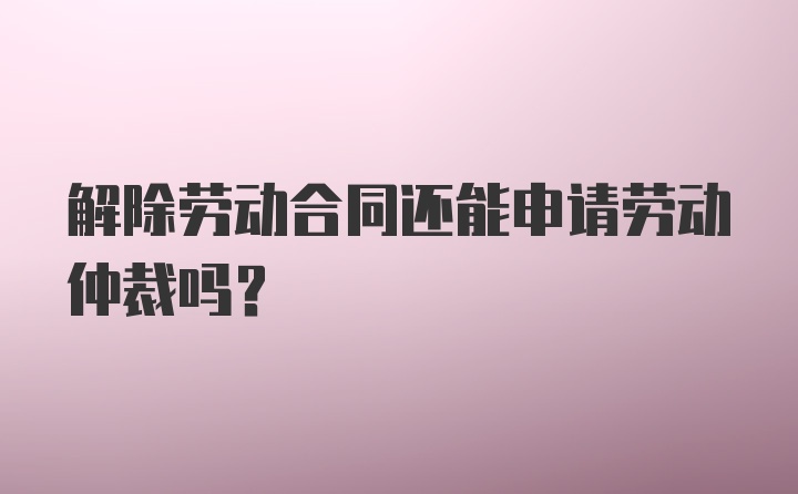 解除劳动合同还能申请劳动仲裁吗？