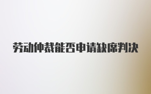 劳动仲裁能否申请缺席判决