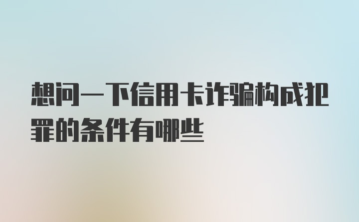 想问一下信用卡诈骗构成犯罪的条件有哪些