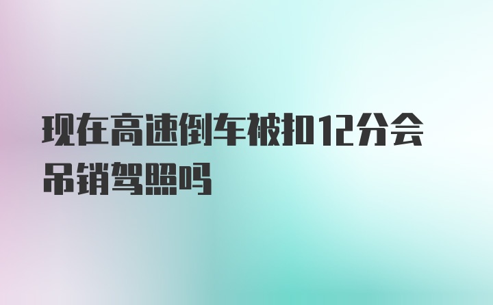 现在高速倒车被扣12分会吊销驾照吗