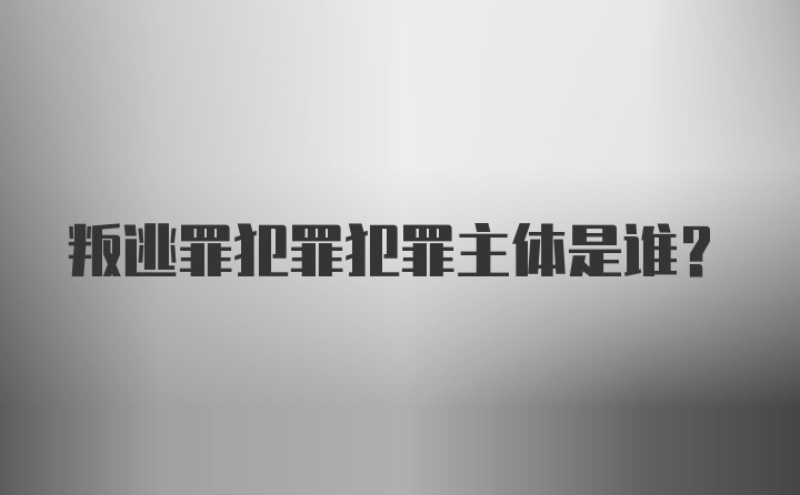 叛逃罪犯罪犯罪主体是谁?