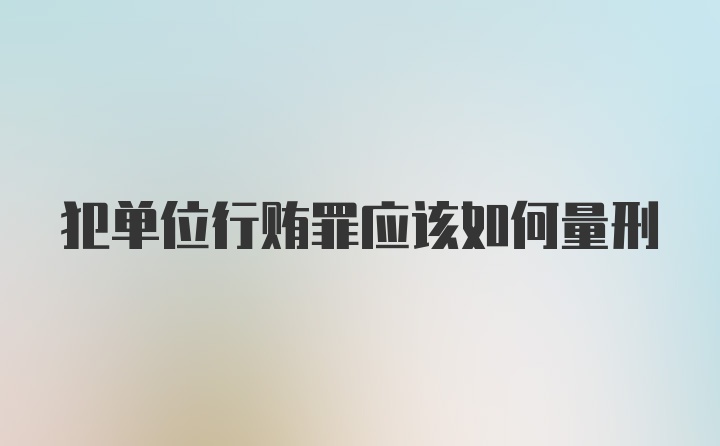 犯单位行贿罪应该如何量刑