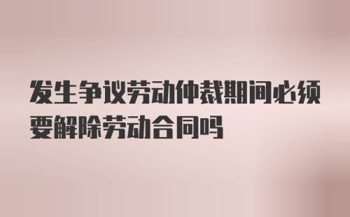 发生争议劳动仲裁期间必须要解除劳动合同吗