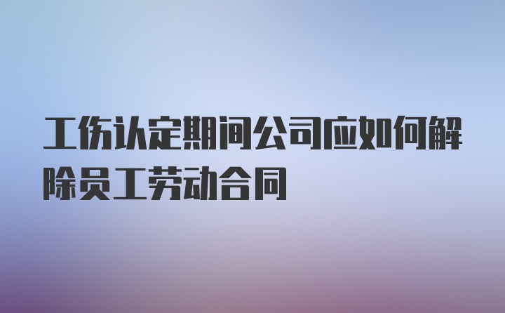 工伤认定期间公司应如何解除员工劳动合同