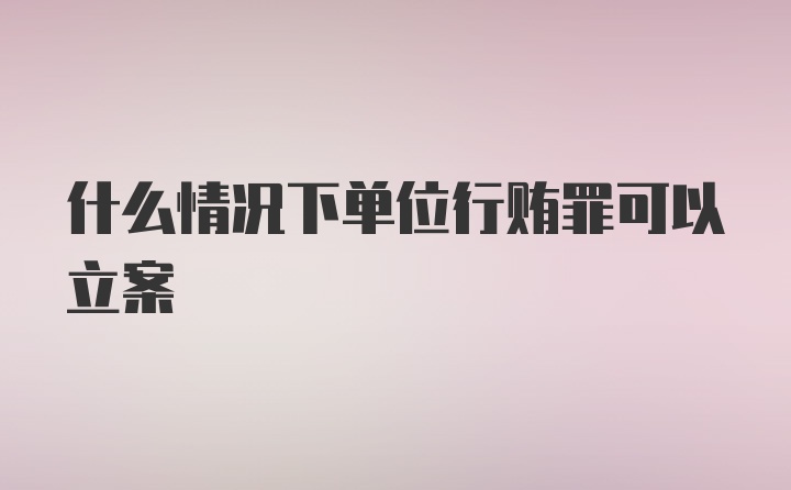 什么情况下单位行贿罪可以立案