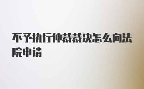 不予执行仲裁裁决怎么向法院申请