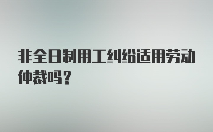 非全日制用工纠纷适用劳动仲裁吗？