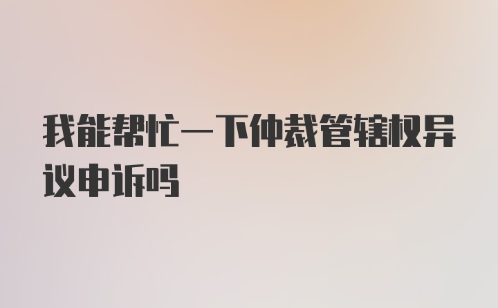 我能帮忙一下仲裁管辖权异议申诉吗