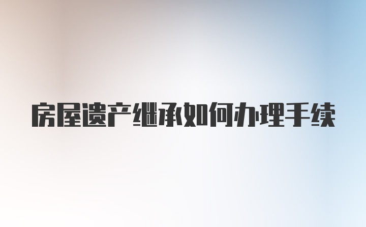 房屋遗产继承如何办理手续