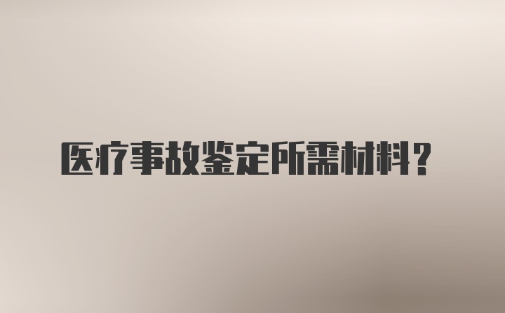 医疗事故鉴定所需材料？