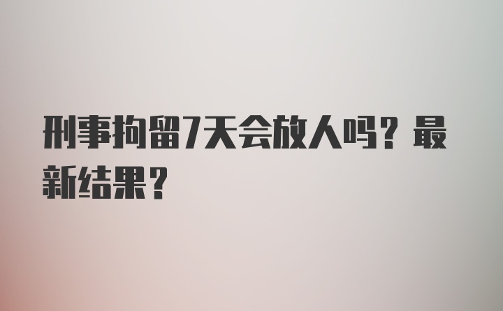 刑事拘留7天会放人吗?最新结果?