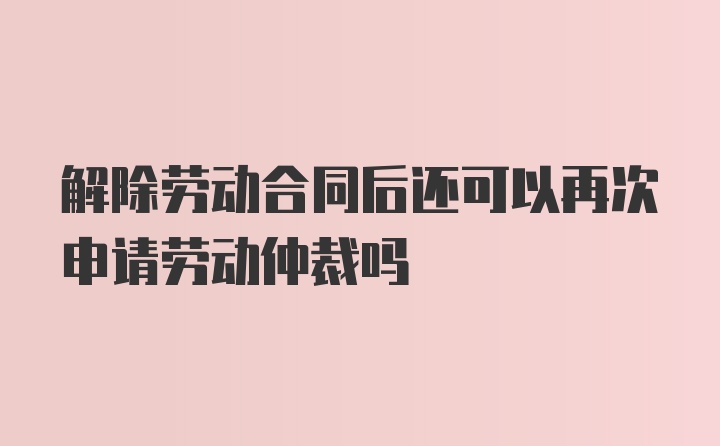 解除劳动合同后还可以再次申请劳动仲裁吗