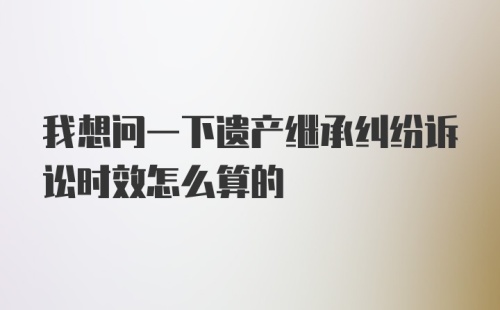 我想问一下遗产继承纠纷诉讼时效怎么算的