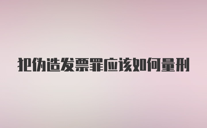 犯伪造发票罪应该如何量刑