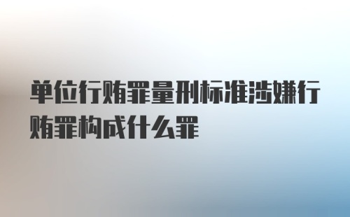 单位行贿罪量刑标准涉嫌行贿罪构成什么罪