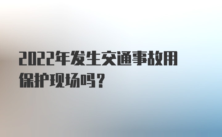 2022年发生交通事故用保护现场吗？