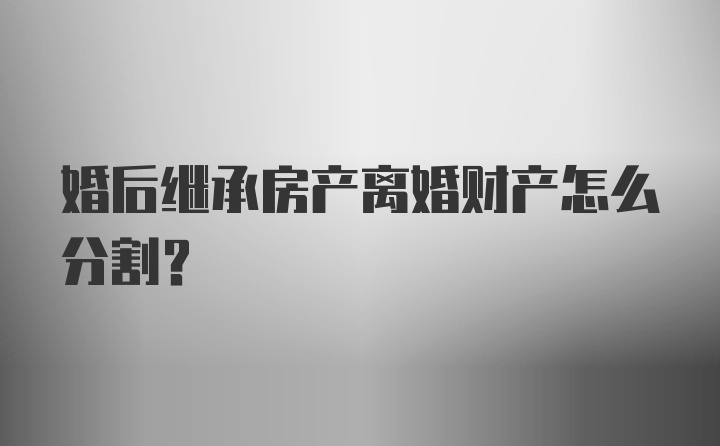 婚后继承房产离婚财产怎么分割？