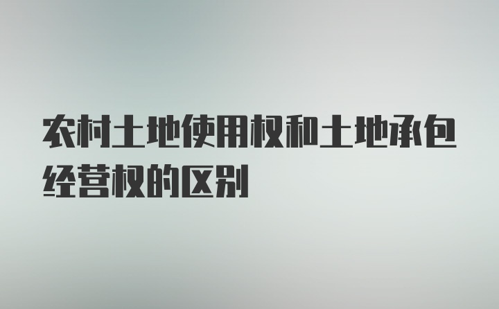 农村土地使用权和土地承包经营权的区别