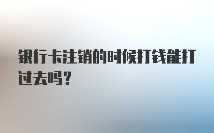 银行卡注销的时候打钱能打过去吗？