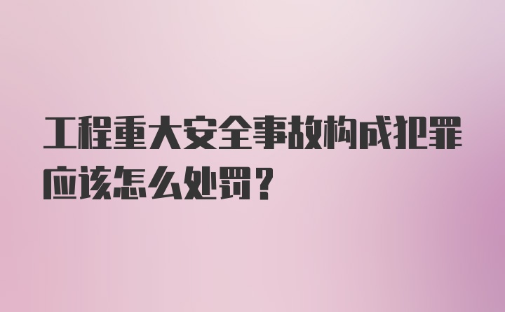 工程重大安全事故构成犯罪应该怎么处罚？