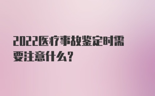 2022医疗事故鉴定时需要注意什么？