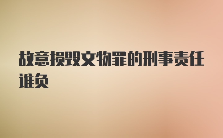 故意损毁文物罪的刑事责任谁负