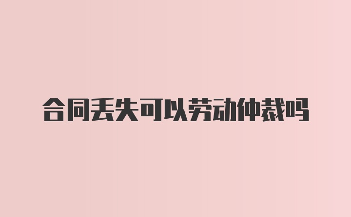 合同丢失可以劳动仲裁吗