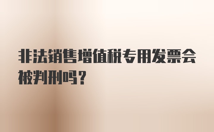 非法销售增值税专用发票会被判刑吗？