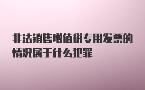 非法销售增值税专用发票的情况属于什么犯罪