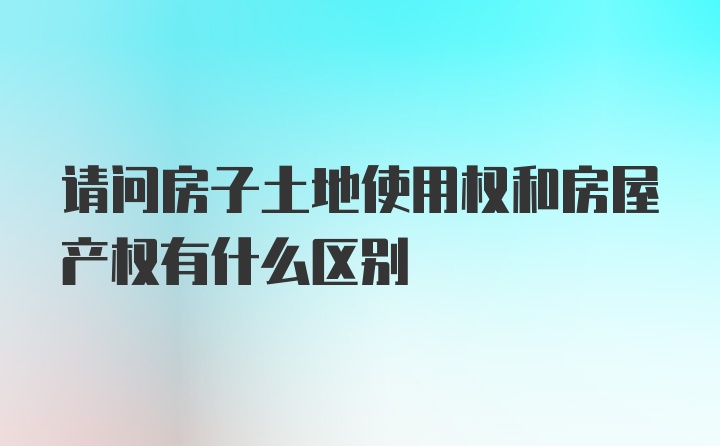 请问房子土地使用权和房屋产权有什么区别