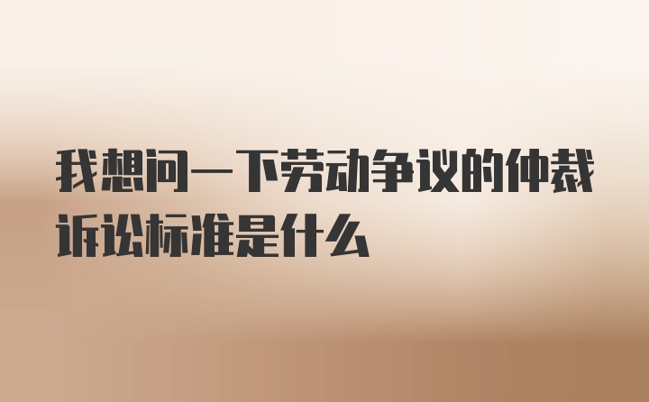 我想问一下劳动争议的仲裁诉讼标准是什么