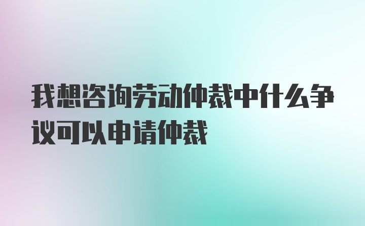 我想咨询劳动仲裁中什么争议可以申请仲裁